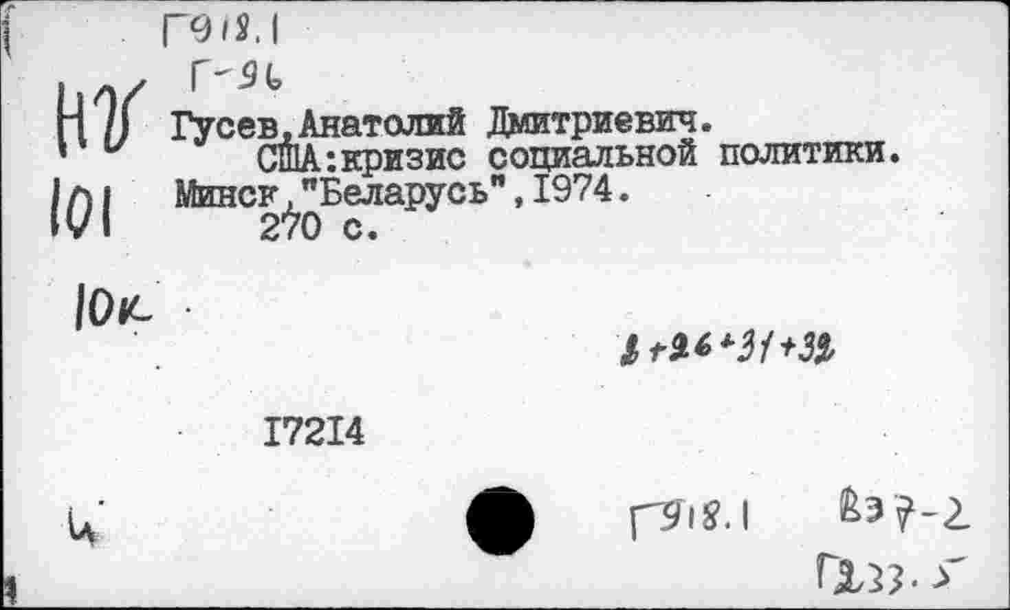 ﻿нг 101
пш.1
Гусев,Анатолий Дмитриевич.
США:кризис социальной политики. Минск."Беларусь",1974.
2*>0 с.
101С
17214
и
гзГ|У.|
ГХЗЗ- >'